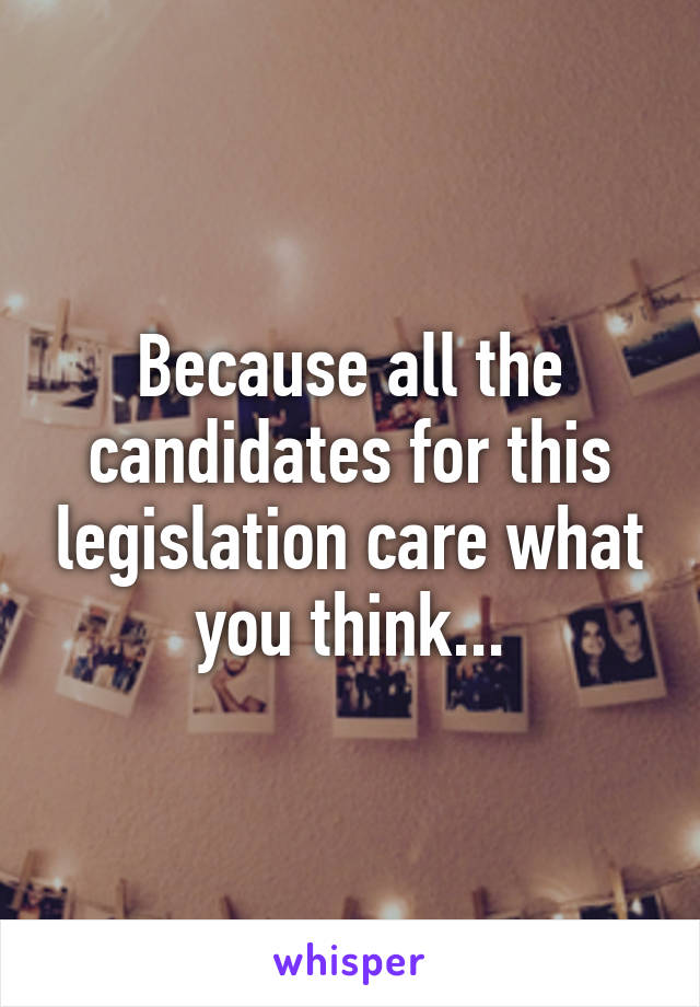 Because all the candidates for this legislation care what you think...