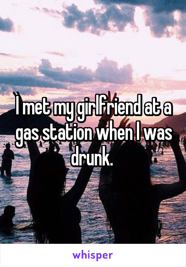 I met my girlfriend at a gas station when I was drunk. 