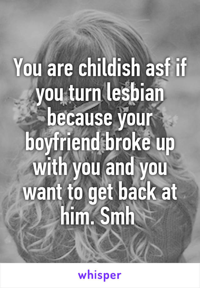 You are childish asf if you turn lesbian because your boyfriend broke up with you and you want to get back at him. Smh 