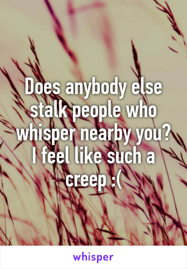 Does anybody else stalk people who whisper nearby you? I feel like such a creep :(