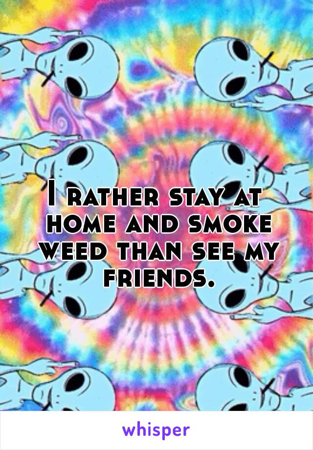 I rather stay at home and smoke weed than see my friends.