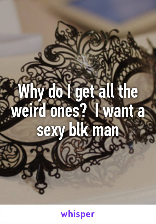 Why do I get all the weird ones?  I want a sexy blk man