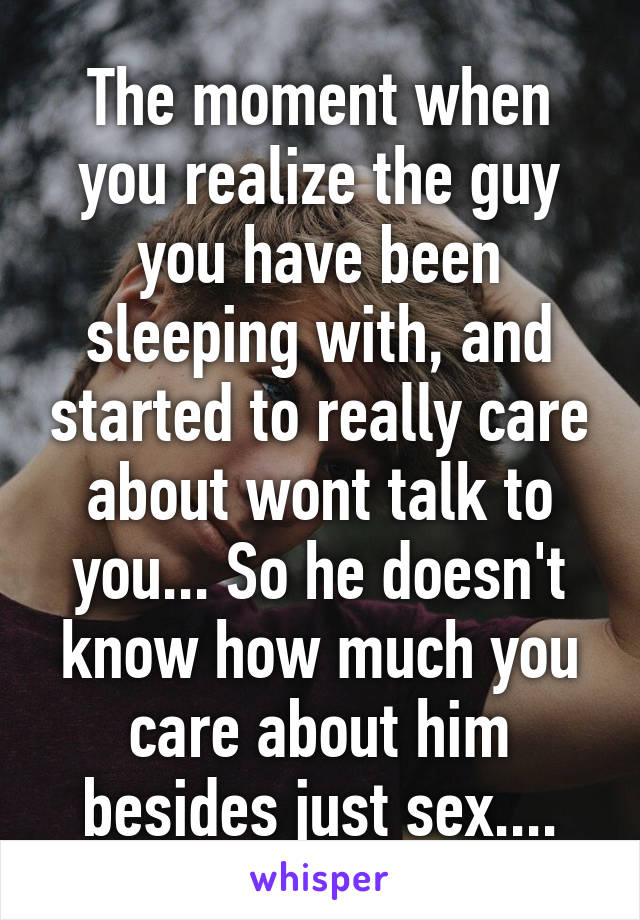 The moment when you realize the guy you have been sleeping with, and started to really care about wont talk to you... So he doesn't know how much you care about him besides just sex....