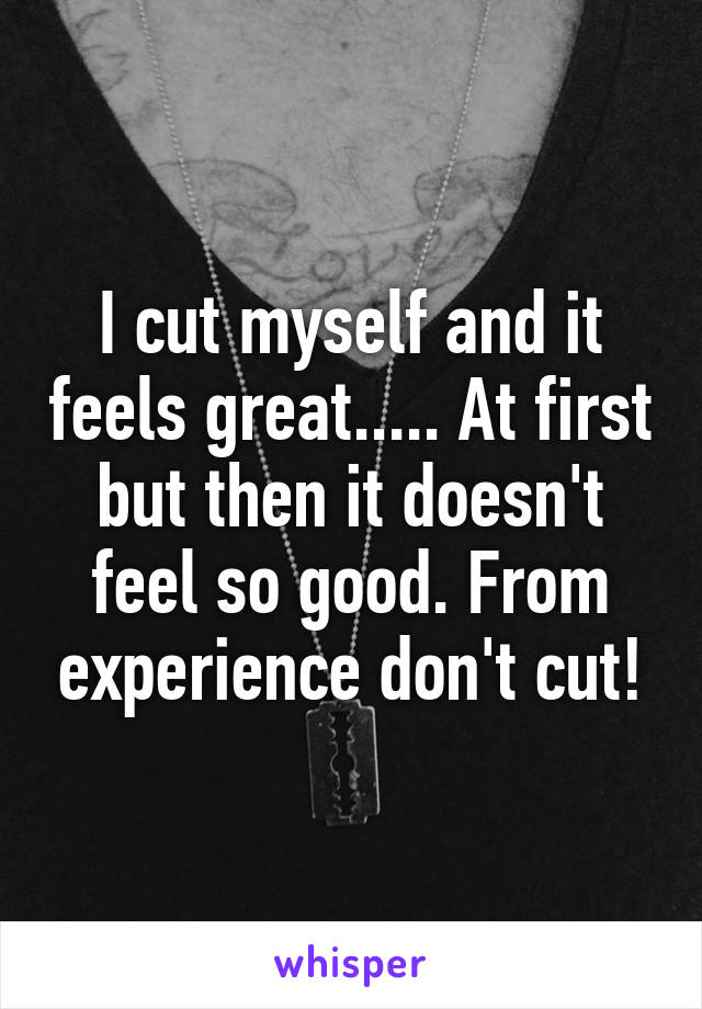 I cut myself and it feels great..... At first but then it doesn't feel so good. From experience don't cut!