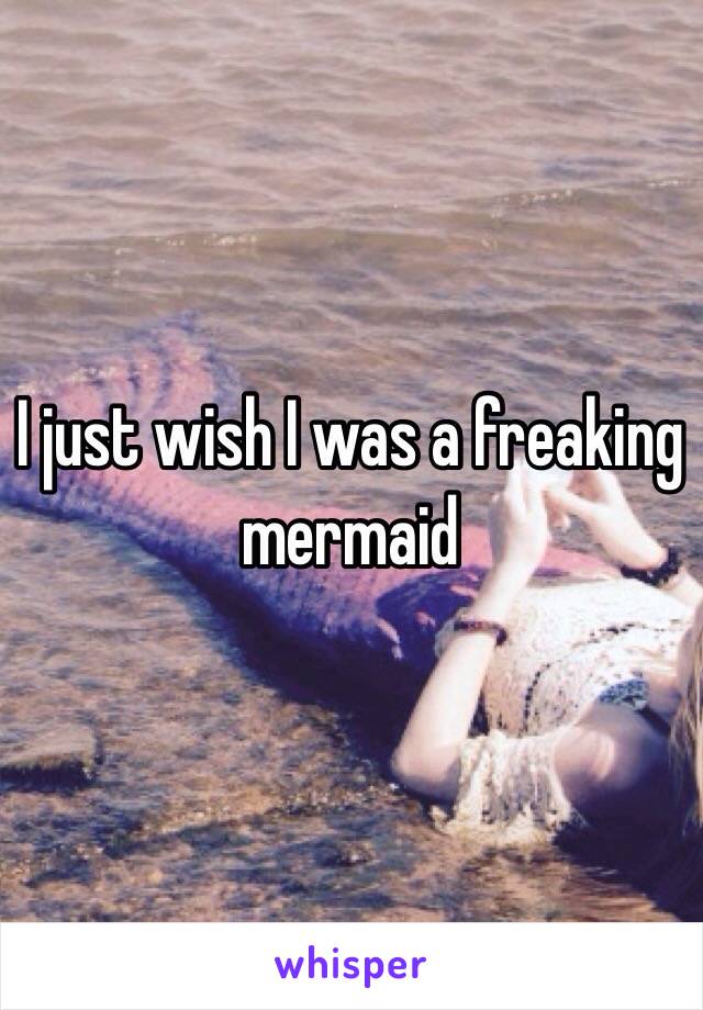 I just wish I was a freaking mermaid 