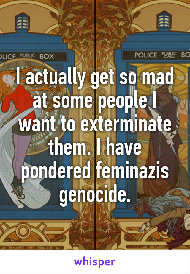 I actually get so mad at some people I want to exterminate them. I have pondered feminazis genocide.