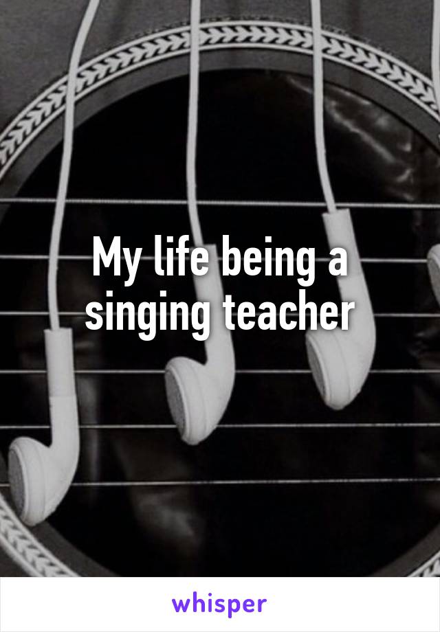My life being a singing teacher
