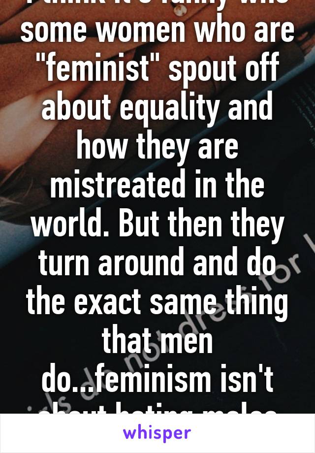 I think it's funny who some women who are "feminist" spout off about equality and how they are mistreated in the world. But then they turn around and do the exact same thing that men do...feminism isn't about hating males ladies.