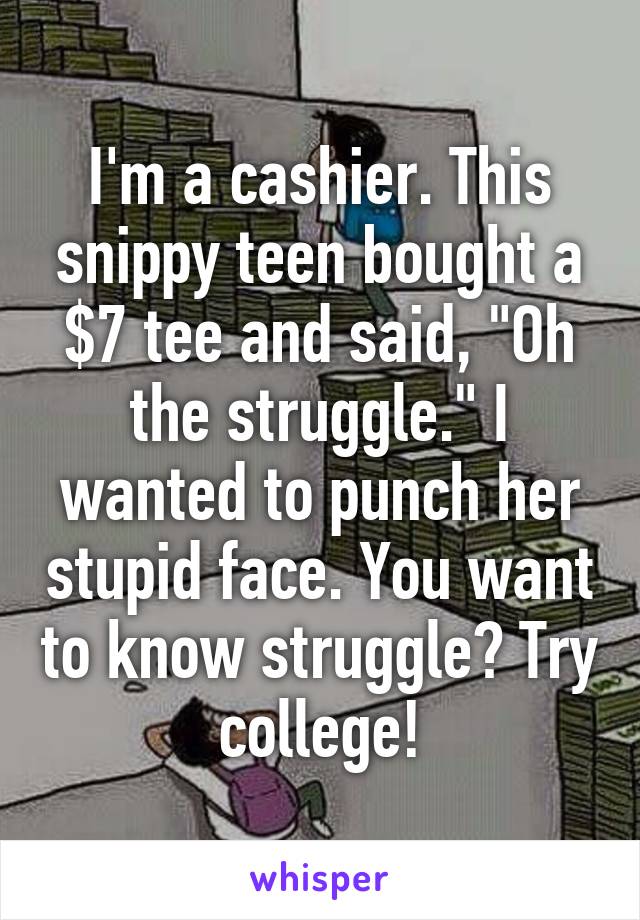 I'm a cashier. This snippy teen bought a $7 tee and said, "Oh the struggle." I wanted to punch her stupid face. You want to know struggle? Try college!