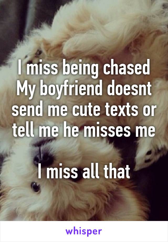 I miss being chased
My boyfriend doesnt send me cute texts or tell me he misses me 
I miss all that