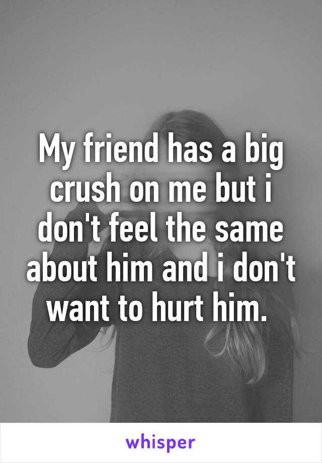 My friend has a big crush on me but i don't feel the same about him and i don't want to hurt him. 