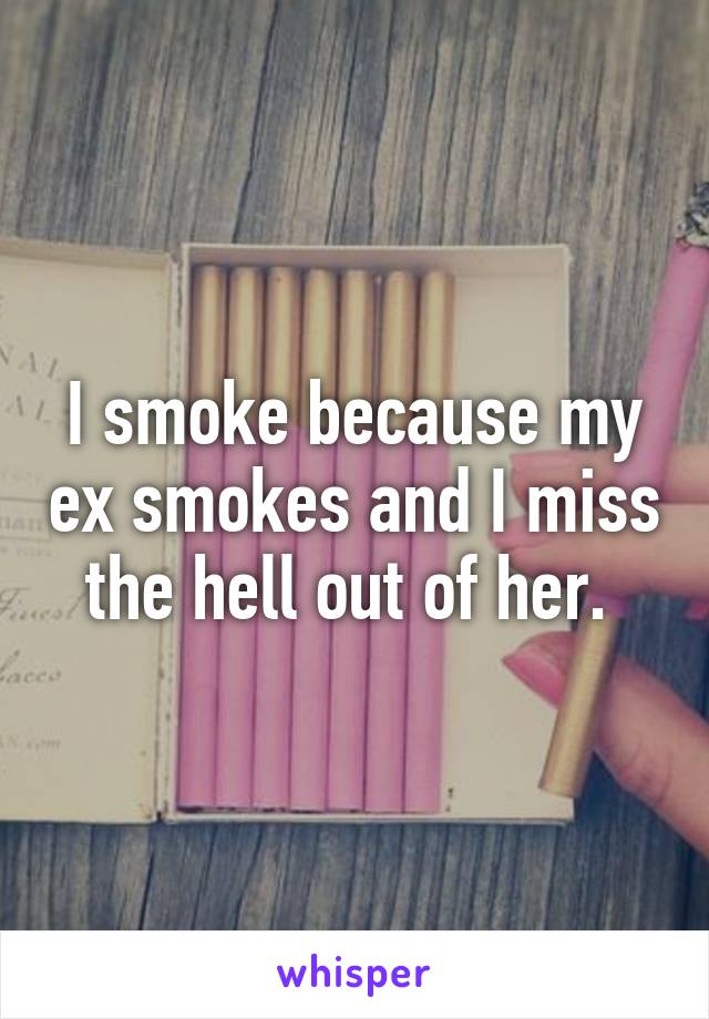I smoke because my ex smokes and I miss the hell out of her. 