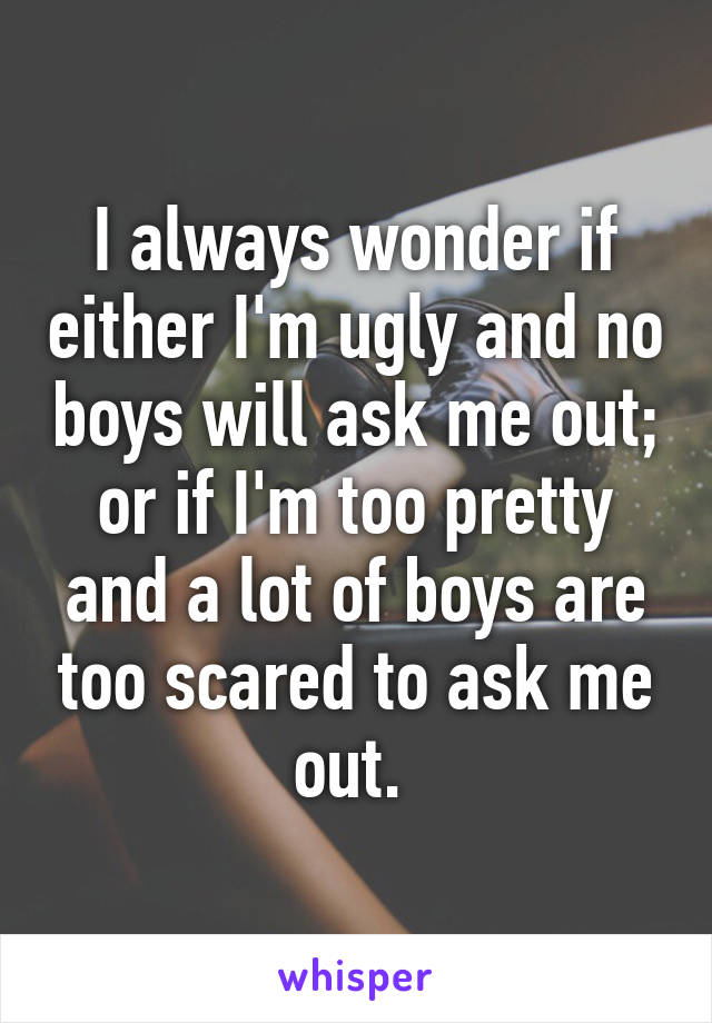 I always wonder if either I'm ugly and no boys will ask me out; or if I'm too pretty and a lot of boys are too scared to ask me out. 