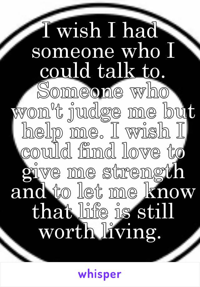 I wish I had someone who I could talk to. Someone who won't judge me but help me. I wish I could find love to give me strength and to let me know that life is still worth living. 