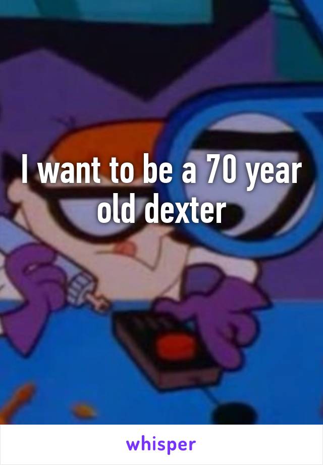 I want to be a 70 year old dexter

