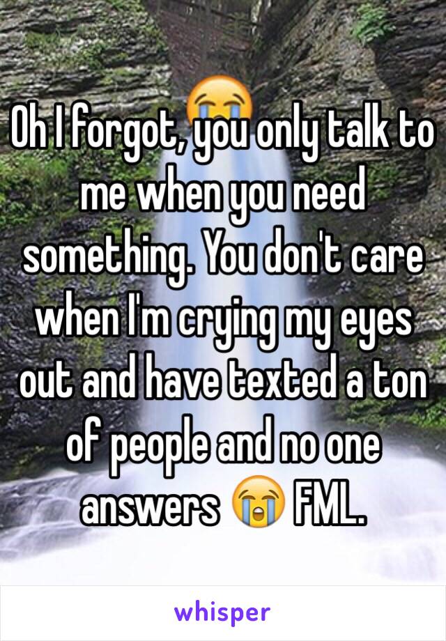 Oh I forgot, you only talk to me when you need something. You don't care when I'm crying my eyes out and have texted a ton of people and no one answers 😭 FML. 