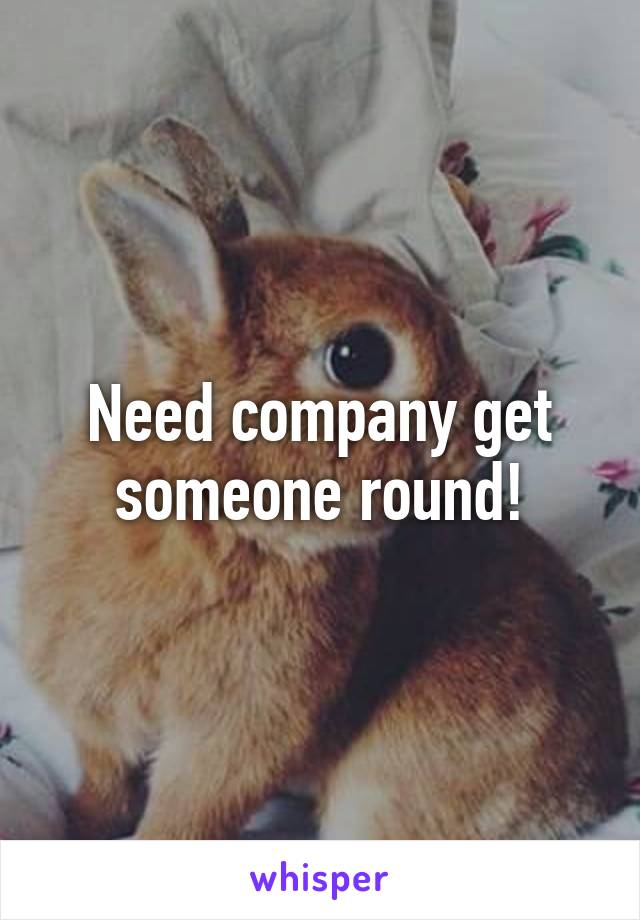 Need company get someone round!