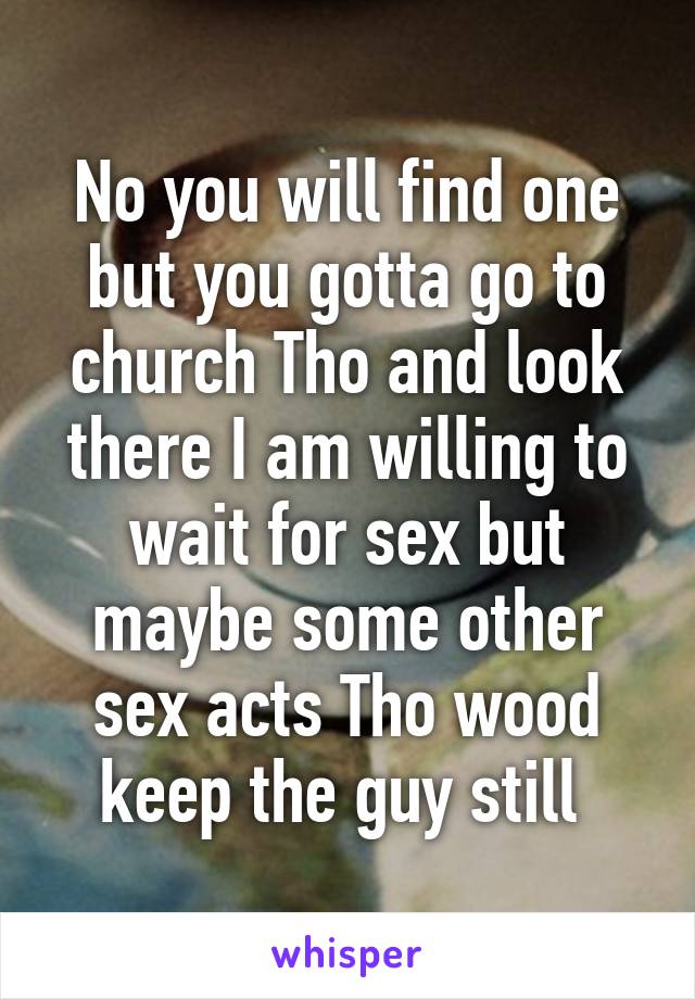 No you will find one but you gotta go to church Tho and look there I am willing to wait for sex but maybe some other sex acts Tho wood keep the guy still 