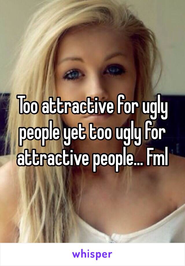 Too attractive for ugly people yet too ugly for attractive people... Fml