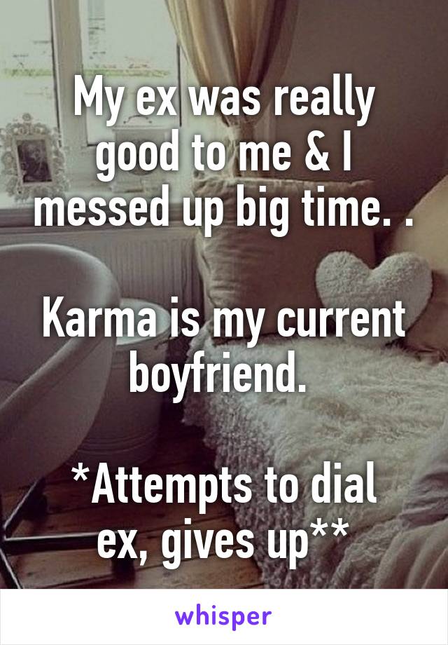 My ex was really good to me & I messed up big time. .

Karma is my current boyfriend. 

*Attempts to dial ex, gives up**