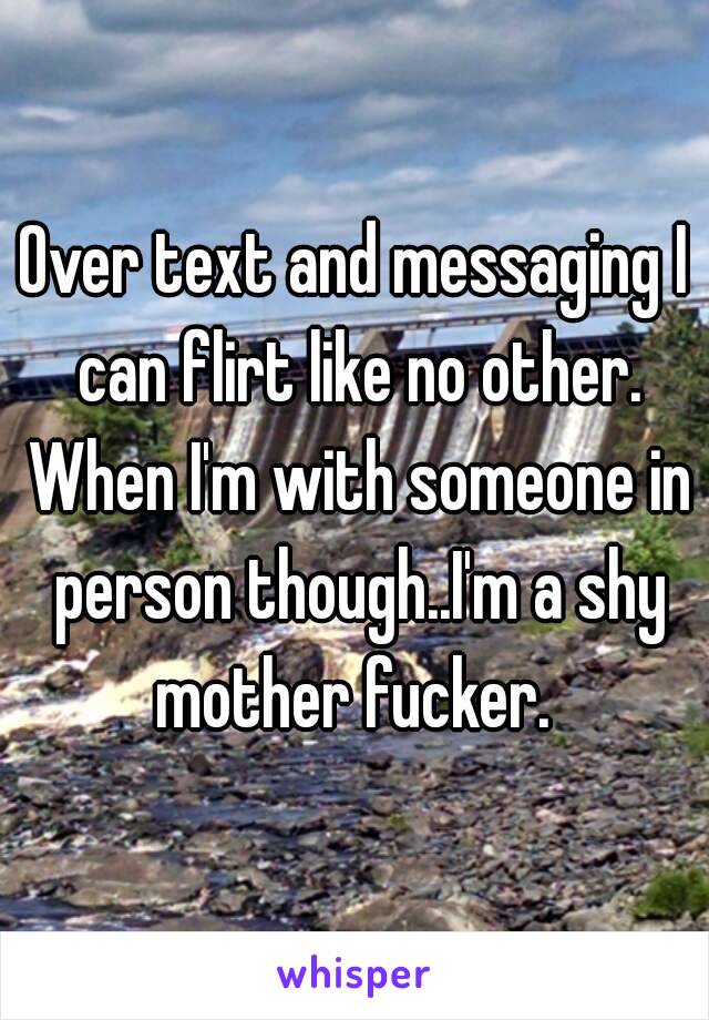 Over text and messaging I can flirt like no other. When I'm with someone in person though..I'm a shy mother fucker. 