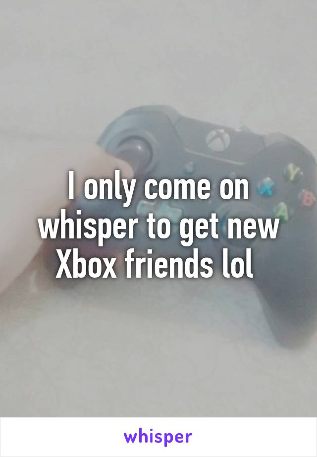 I only come on whisper to get new Xbox friends lol 