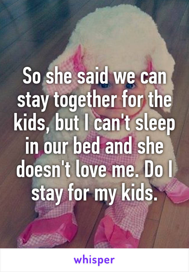 So she said we can stay together for the kids, but I can't sleep in our bed and she doesn't love me. Do I stay for my kids.