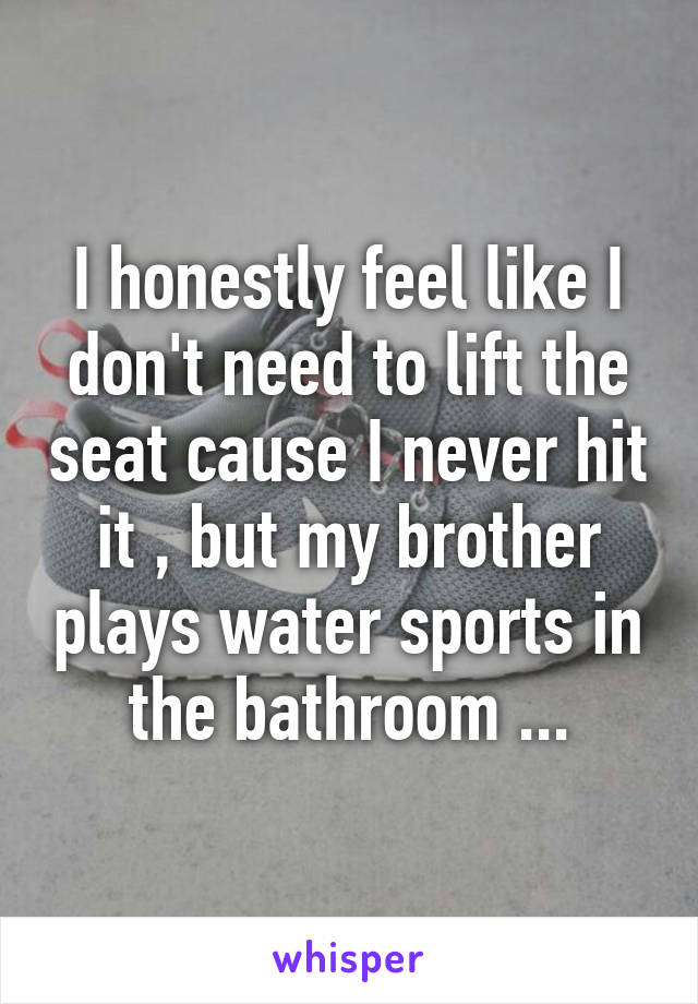 I honestly feel like I don't need to lift the seat cause I never hit it , but my brother plays water sports in the bathroom ...