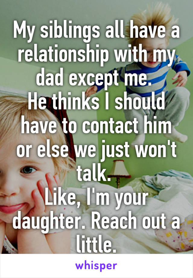 My siblings all have a relationship with my dad except me. 
He thinks I should have to contact him or else we just won't talk. 
Like, I'm your daughter. Reach out a little.