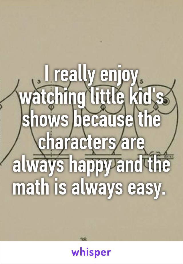 I really enjoy watching little kid's shows because the characters are always happy and the math is always easy. 