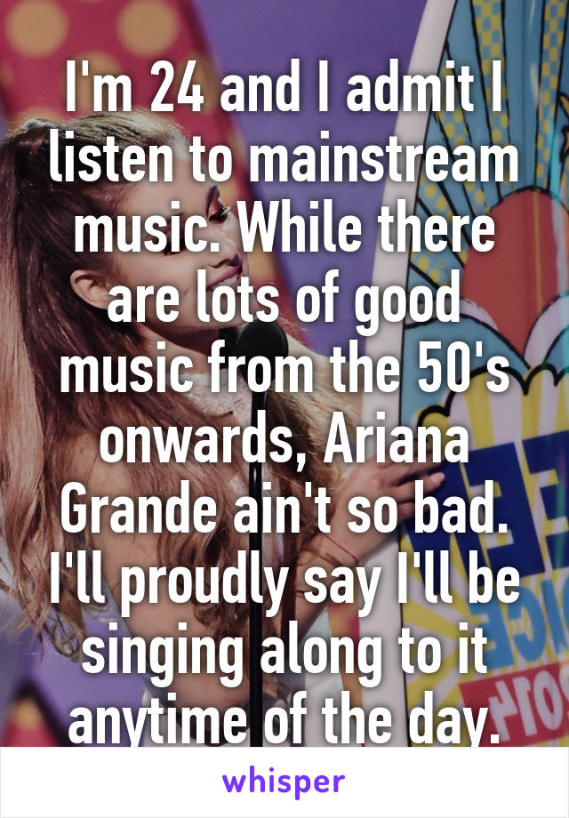 I'm 24 and I admit I listen to mainstream music. While there are lots of good music from the 50's onwards, Ariana Grande ain't so bad. I'll proudly say I'll be singing along to it anytime of the day.