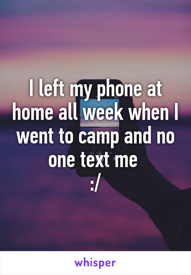 I left my phone at home all week when I went to camp and no one text me 
:/
