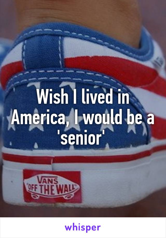 Wish I lived in America, I would be a 'senior' 