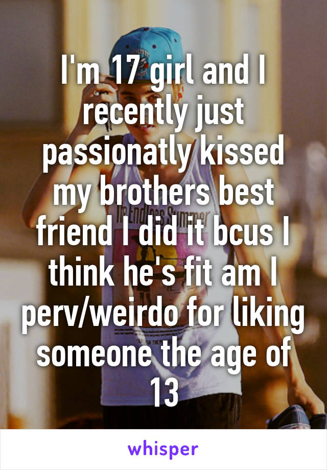 I'm 17 girl and I recently just passionatly kissed my brothers best friend I did it bcus I think he's fit am I perv/weirdo for liking someone the age of 13