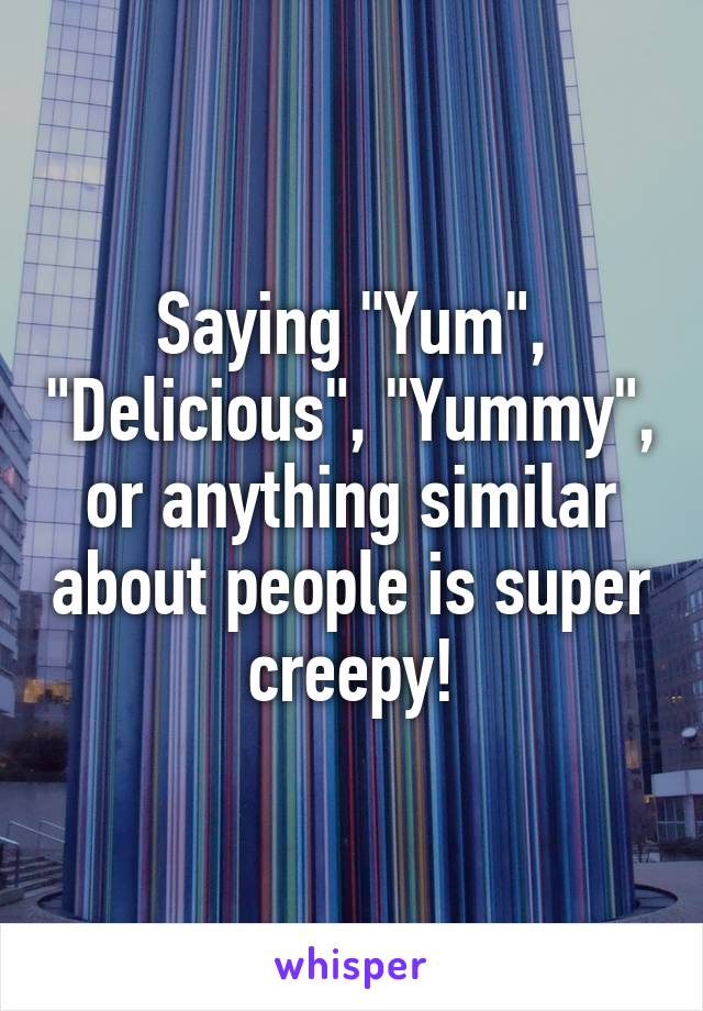 Saying "Yum", "Delicious", "Yummy", or anything similar about people is super creepy!