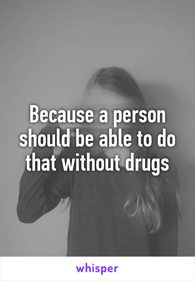 Because a person should be able to do that without drugs