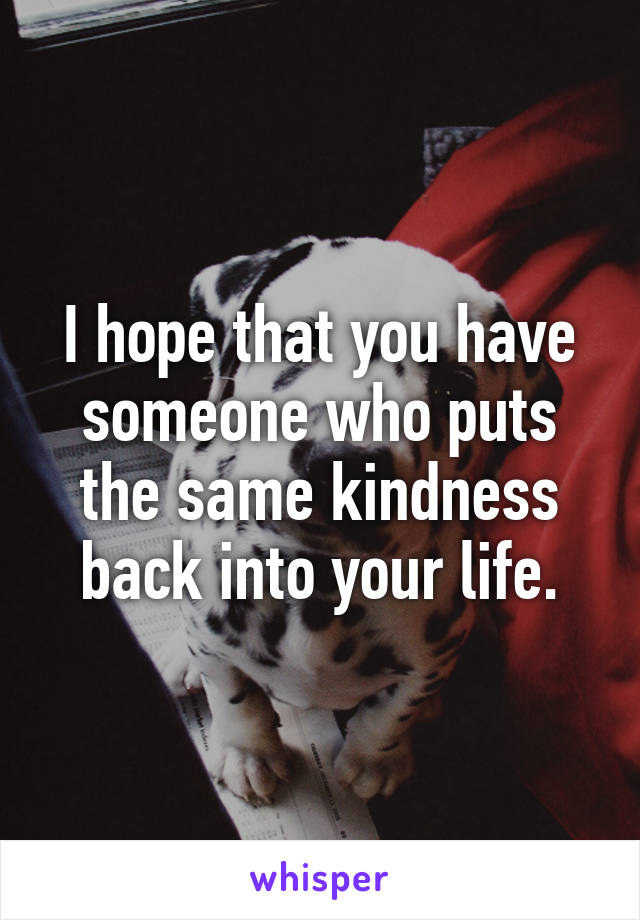 I hope that you have someone who puts the same kindness back into your life.