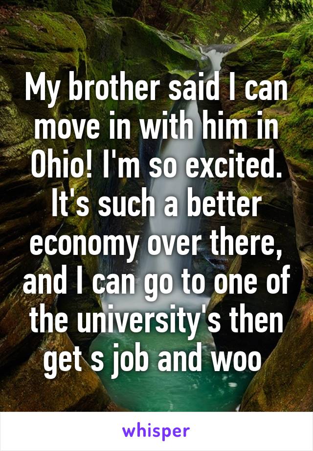 My brother said I can move in with him in Ohio! I'm so excited. It's such a better economy over there, and I can go to one of the university's then get s job and woo 