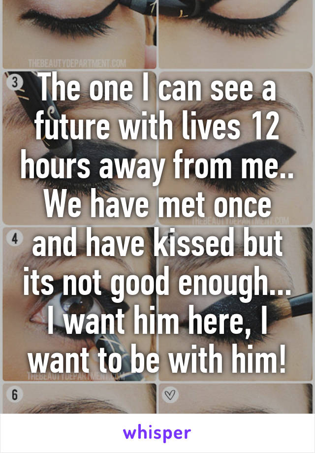 The one I can see a future with lives 12 hours away from me.. We have met once and have kissed but its not good enough... I want him here, I want to be with him!