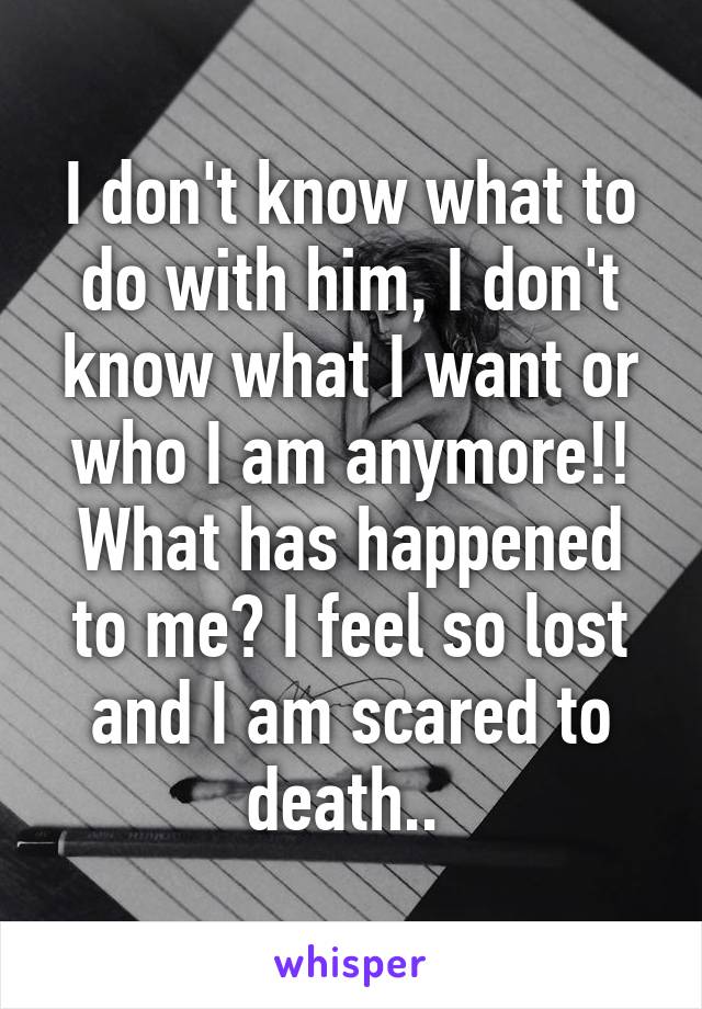 I don't know what to do with him, I don't know what I want or who I am anymore!! What has happened to me? I feel so lost and I am scared to death.. 