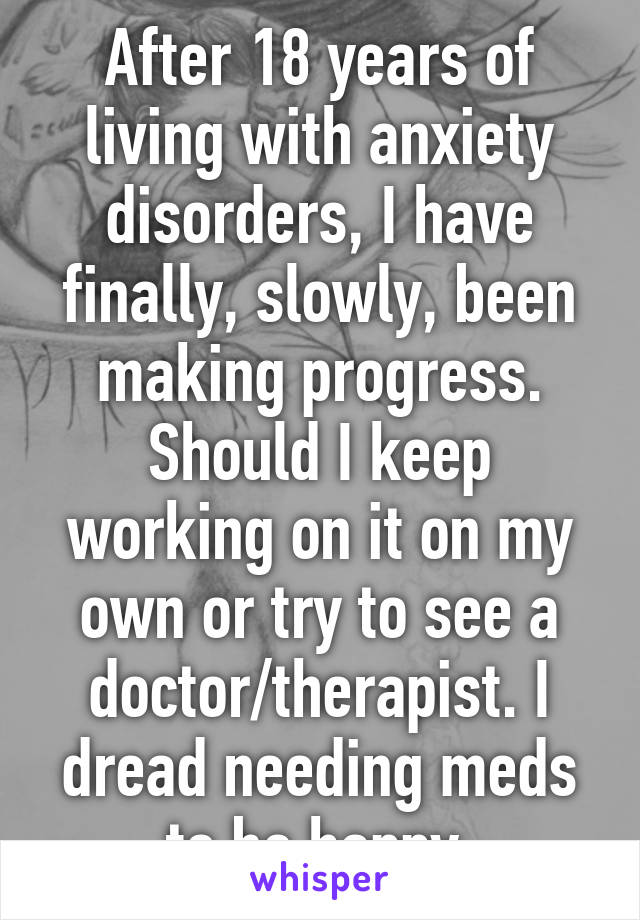After 18 years of living with anxiety disorders, I have finally, slowly, been making progress. Should I keep working on it on my own or try to see a doctor/therapist. I dread needing meds to be happy 