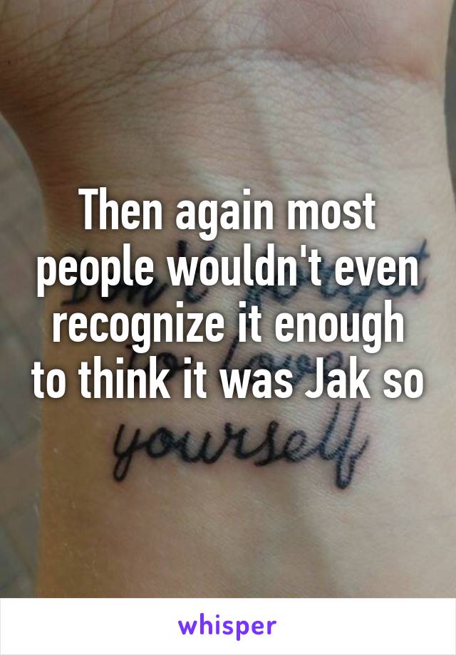 Then again most people wouldn't even recognize it enough to think it was Jak so 