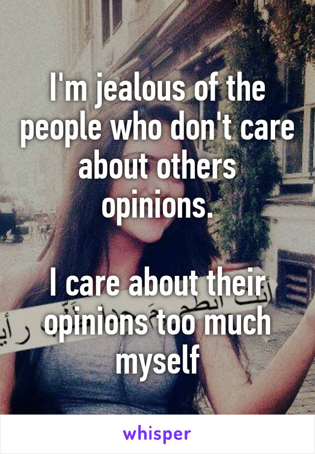 I'm jealous of the people who don't care about others opinions.

I care about their opinions too much myself