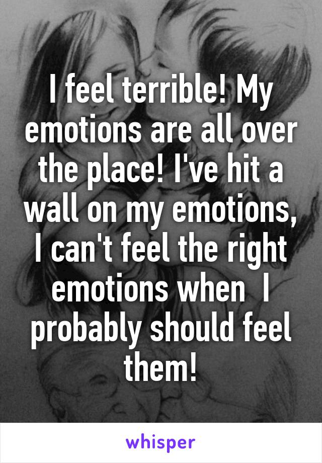 I feel terrible! My emotions are all over the place! I've hit a wall on my emotions, I can't feel the right emotions when  I probably should feel them!
