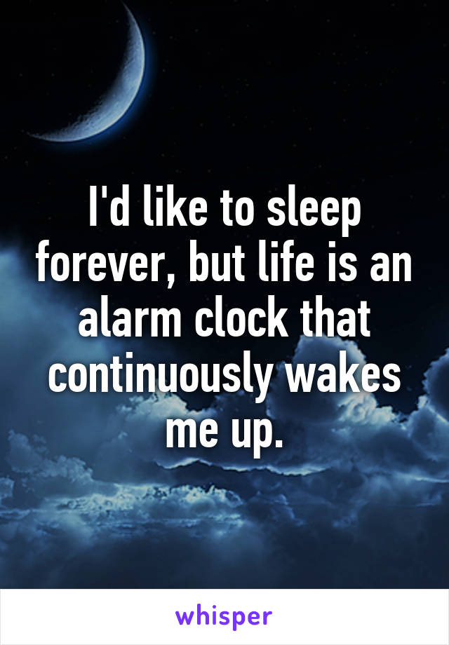 I'd like to sleep forever, but life is an alarm clock that continuously wakes me up.