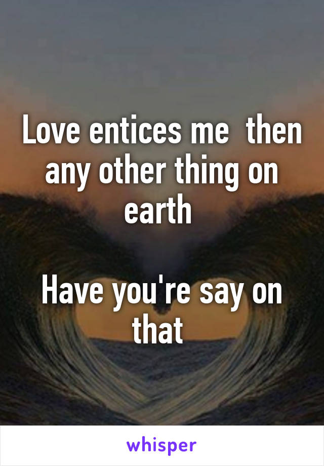 Love entices me  then any other thing on earth 

Have you're say on that 
