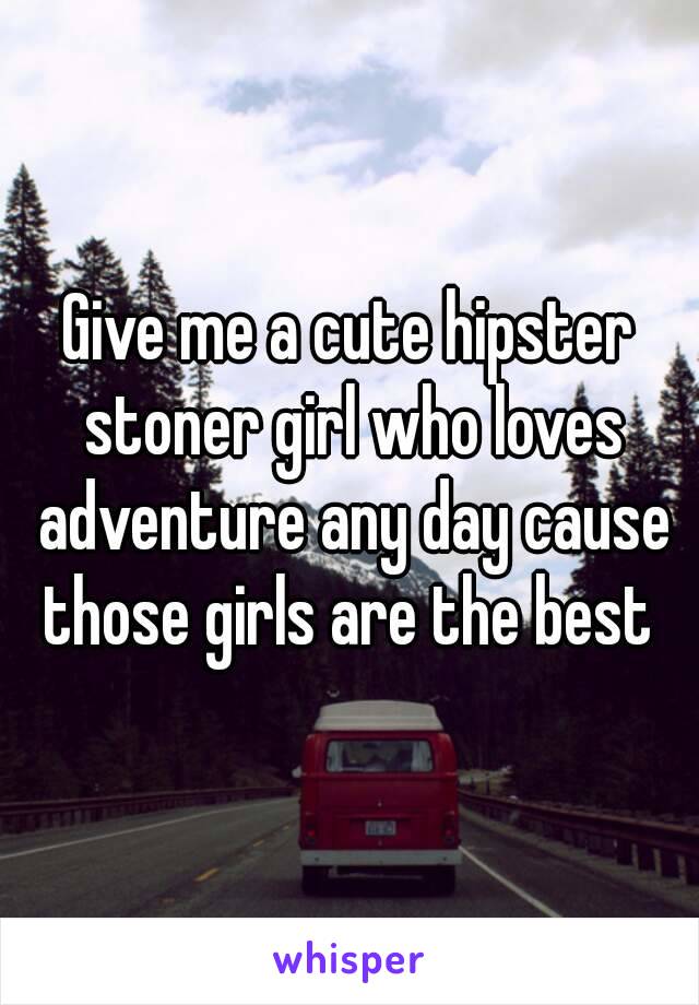 Give me a cute hipster stoner girl who loves adventure any day cause those girls are the best 