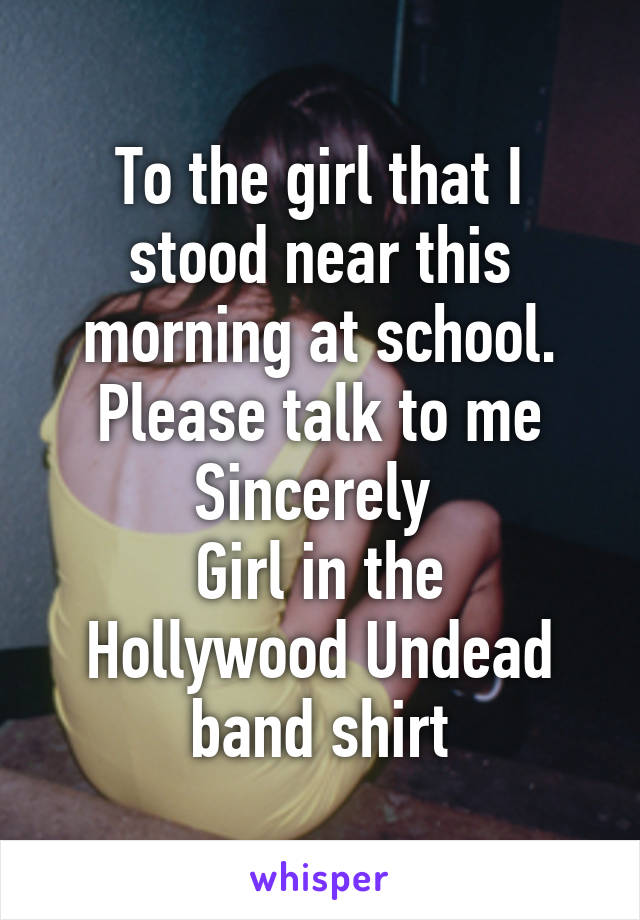 To the girl that I stood near this morning at school.
Please talk to me
Sincerely 
Girl in the Hollywood Undead band shirt