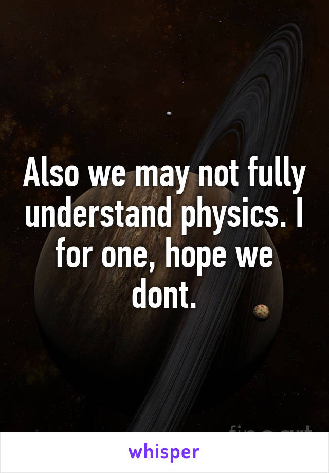 Also we may not fully understand physics. I for one, hope we dont.