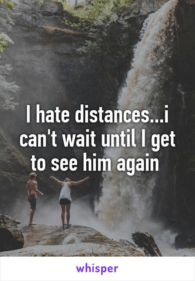 I hate distances...i can't wait until I get to see him again 